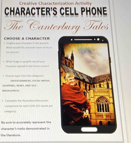 Creative Characterization Activity 
CHARACTER'S CELL PHONE 
The Canterbury Tales 
CHOOSE A CHARACTER 
Imagine your character in the present. 
What would this character have on his or 
her phone? 
What image or graphic would your 
character upload to the home screen? 
Choose apps from the categories: 
ENTERTAINMENT, SOCIAL MEDIA, 
SHOPPING, NEWS, AND SELF 
INDULGENCES 
Complete the illustration/discussion 
component for each (150-225 words per 
category). 
Be sure to accurately represent the 
character's traits demonstrated in 
the literature.