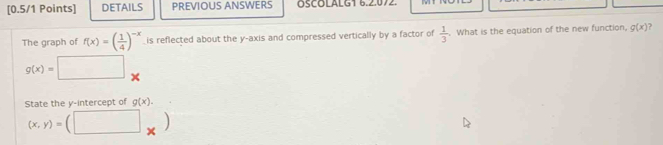 DETAILS PREVIOUS ANSWERS ÖSCOLALG1 6.2.072. 
The graph of f(x)=( 1/4 )^-x is reflected about the y-axis and compressed vertically by a factor of  1/3 . What is the equation of the new function, g(x) ?
g(x)=□
State the y-intercept of g(x).
(x,y)= □ ..