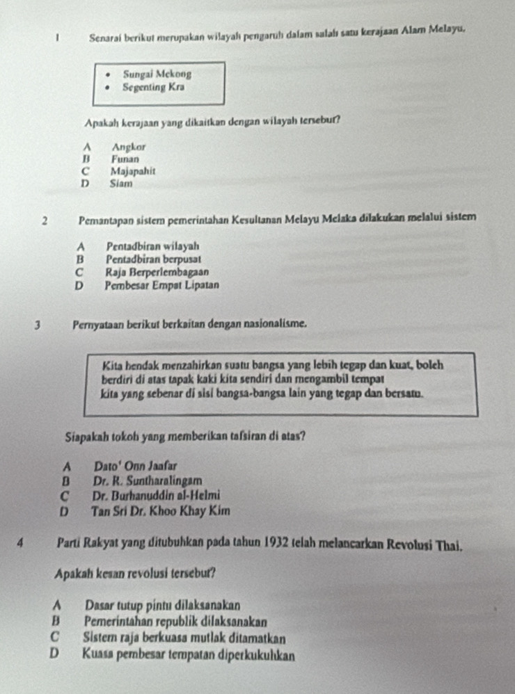 Senarai berikut merupakan wilayah pengaruh dalam salahı satu kerajaan Alam Melayu,
Sungai Mekong
Segenting Kra
Apakah kerajaan yang dikaitkan dengan wilayah tersebur?
A Angkor
B Funan
C Majapahit
D Siam
2 Pemantapan sistem pemerintahan Kesultanan Melayu Melaka dilakukan melalui sistem
A Pentadbiran wilayah
B Pentadbiran berpusat
C Raja Berperlembagaan
D Pembesar Empat Lipatan
3 Pernyataan berikut berkaitan dengan nasionalisme.
Kita hendak menzahirkan suatu bangsa yang lebih tegap dan kuat, boleh
berdiri di atas tapak kaki kíta sendiri dan mengambil tempat
kita yang sebenar di sisi bangsa-bangsa lain yang tegap dan bersam.
Siapakah tokoh yang memberikan tafsiran di atas?
A Dato' Onn Jaafar
B Dr. R. Suntharalingam
C Dr. Burhanuddin al-Helmi
D Tan Sri Dr. Khoo Khay Kim
4 Parti Rakyat yang ditubuhkan pada tahun 1932 telah melancarkan Revolusi Thai.
Apakah kesan revolusi tersebut?
A Dasar tutup pintu dilaksanakan
B Pemerintahan republik dilaksanakan
C Sistem raja berkuasa mutlak ditamatkan
D Kuasa pembesar tempatan diperkukuhkan