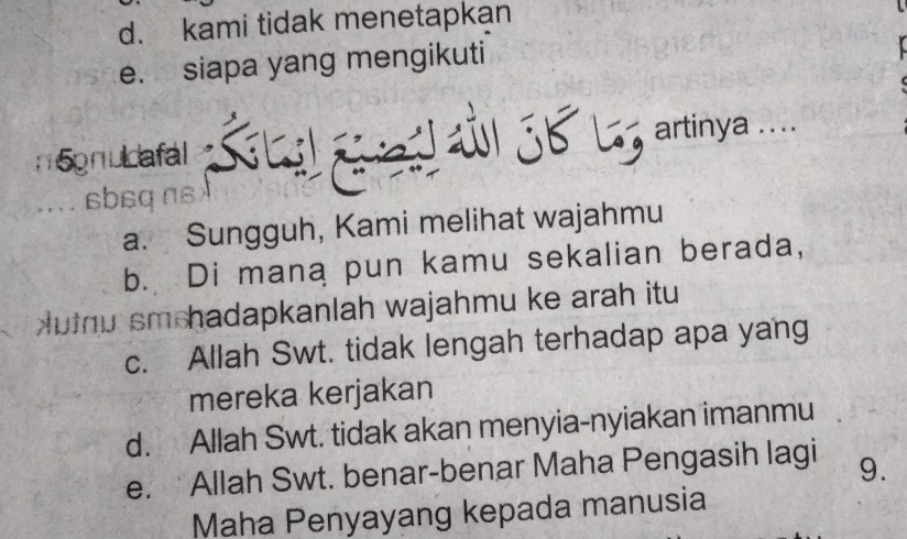 d. kami tidak menetapkan
e. siapa yang mengikuti
n5gnudafal
5b L artinya ....
sbsq
a. Sungguh, Kami melihat wajahmu
b. Di mana pun kamu sekalian berada,
utnu sm hadapkanlah wajahmu ke arah itu
c. Allah Swt. tidak lengah terhadap apa yang
mereka kerjakan
d. Allah Swt. tidak akan menyia-nyiakan imanmu
e. Allah Swt. benar-benar Maha Pengasih lagi 9.
Maha Penyayang kepada manusia