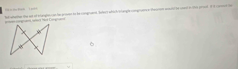 Fill in the Blank 1 point 
Tell whether the set of triangles can be proven to be congruent. Select which triangle congruence theorem would be used in this proof. If it canmot be 
proven congruent, select 'Not Congruent'.