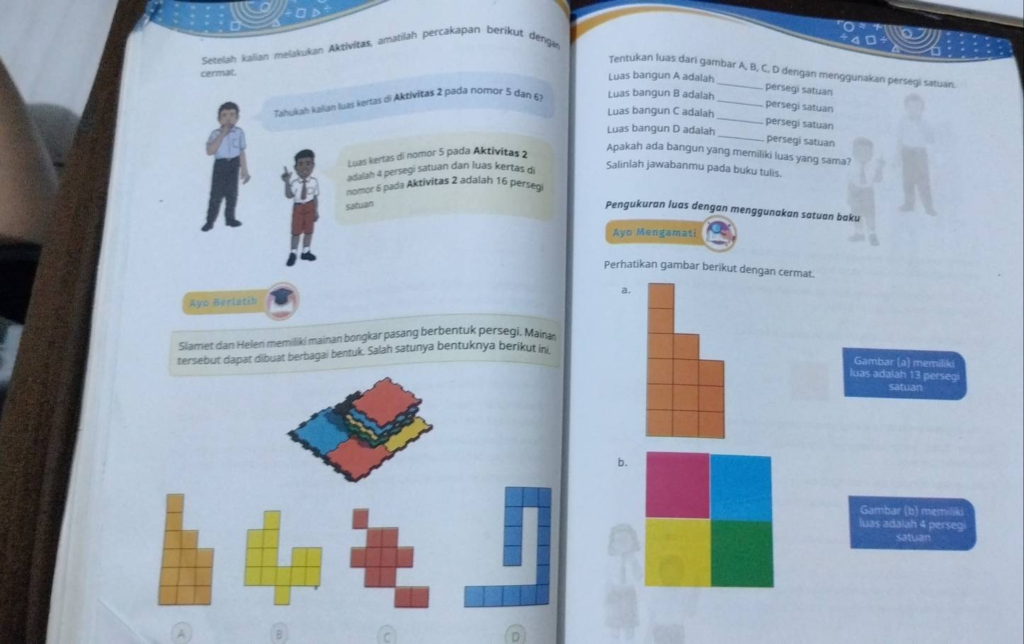 Setelah kalian melakukan Aktivitas, amatilah percakapan berikut denga
Tentukan luas dari gambar A, B, C, D dengan menggunakan persegi satuan.
cermat.
Luas bangun A adalah
persegi satuan
Tahukah kalian luas kertas di Aktivitas 2 pada nomor 5 dan 6?
Luas bangun B adalah_
_
persegi satuan
Luas bangun C adalah
_
persegi satuan
Luas bangun D adalah
persegi satuan
Apakah ada bangun yang meriliki luas yang sama?
Luas kertas di nomor 5 pada Aktivitas 2
adalah 4 persegi satuan dan luas kertas di
Salinlah jawabanmu pada buku tulis.
nomor 6 pada Aktivitas 2 adalah 16 persegi
satuan
Pengukuran luas dengan menggunakan satuan baku
Ayo Mengamat
Perhatikan gambar berikut dengan cermat.
a.
Ayo Berlatib
Slamet dan Helen memiliki mainan bongkar pasang berbentuk persegi, Mainan
tersebut dapat dibuat berbagai bentuk. Salah satunya bentuknya berikut ini
Gambar (a) memiliki
luas adalah 13 persegi
satuan
b.
Gambar (b) memiliki
luas adalah 4 persegi
satuan
A
B
a
D