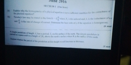 June 2016 
SECTION I (One hour) 
(1) Exphin why the homogencity of a physical equation is not a safficient condition for the correctness of 
the physical equation? 
(b) Faraday's law may be stated in the form E=-L dl/dt  where, E, is the induced emf, L is the inductance of a 
and  c/a  is the rate of change of current. Determine the base waits of L if the equation is homogenious. 
(6 marj 
A smpl pendulum of length C, has a period, T, on the surface of the earth. The simple pendulum is 
caried in s space craft to a height of 2R, above the earth's surface where R is the radius of the earth 
Txphin whether the period of the pendulum at this height would increase or decrease 
(6 mat