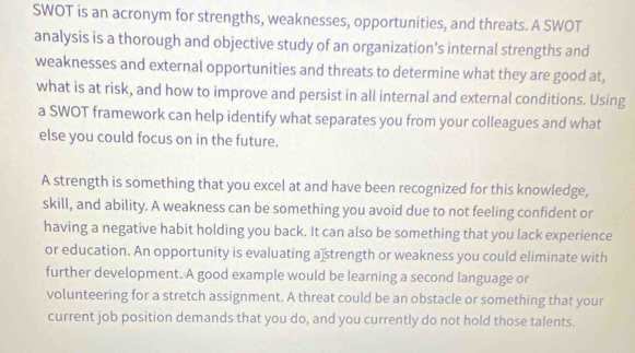 SWOT is an acronym for strengths, weaknesses, opportunities, and threats. A SWOT 
analysis is a thorough and objective study of an organization's internal strengths and 
weaknesses and external opportunities and threats to determine what they are good at, 
what is at risk, and how to improve and persist in all internal and external conditions. Using 
a SWOT framework can help identify what separates you from your colleagues and what 
else you could focus on in the future. 
A strength is something that you excel at and have been recognized for this knowledge, 
skill, and ability. A weakness can be something you avoid due to not feeling confident or 
having a negative habit holding you back. It can also be something that you lack experience 
or education. An opportunity is evaluating a strength or weakness you could eliminate with 
further development. A good example would be learning a second language or 
volunteering for a stretch assignment. A threat could be an obstacle or something that your 
current job position demands that you do, and you currently do not hold those talents.