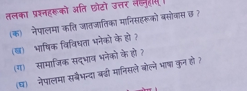 तलका प्रश्नहरूको अति छोटो उत्तर ल्नुहस 
(क) नेपालमा कति जातजातिका मानिसहरूको बसोवास छ? 
(ख) भाषिक विविधता भनेको के हो ? 
(ग) सामाजिक सद्भाव भनेको के हो ? 
(घ) नेपालमा सबैभन्दा बढ़ी मानिसले बोल्ने भाषा कुन हो?