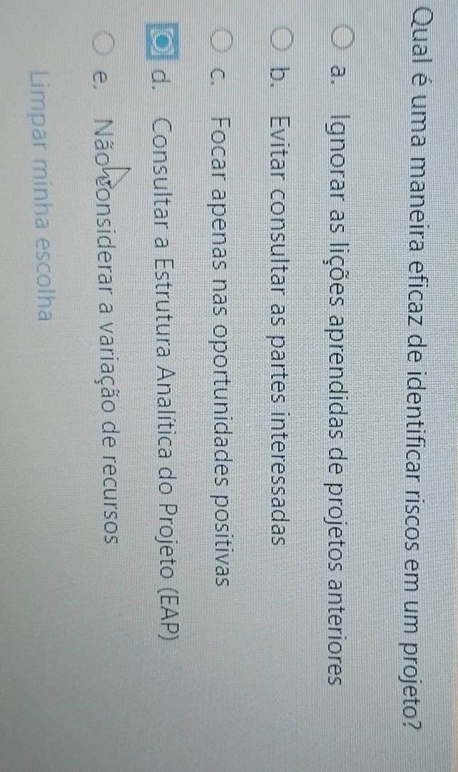 Qual é uma maneira eficaz de identificar riscos em um projeto?
a. Ignorar as lições aprendidas de projetos anteriores
b. Evitar consultar as partes interessadas
c. Focar apenas nas oportunidades positivas
● d. Consultar a Estrutura Analítica do Projeto (EAP)
e Não considerar a variação de recursos
Limpar minha escolha