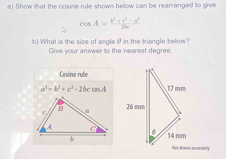 Show that the cosine rule shown below can be rearranged to give
cos A= (b^2+c^2-a^2)/2bc 
b) What is the size of angle θ in the triangle below?
Give your answer to the nearest degree.
Cosine rule
a^2=b^2+c^2-2bccos A
Not drawn accurately