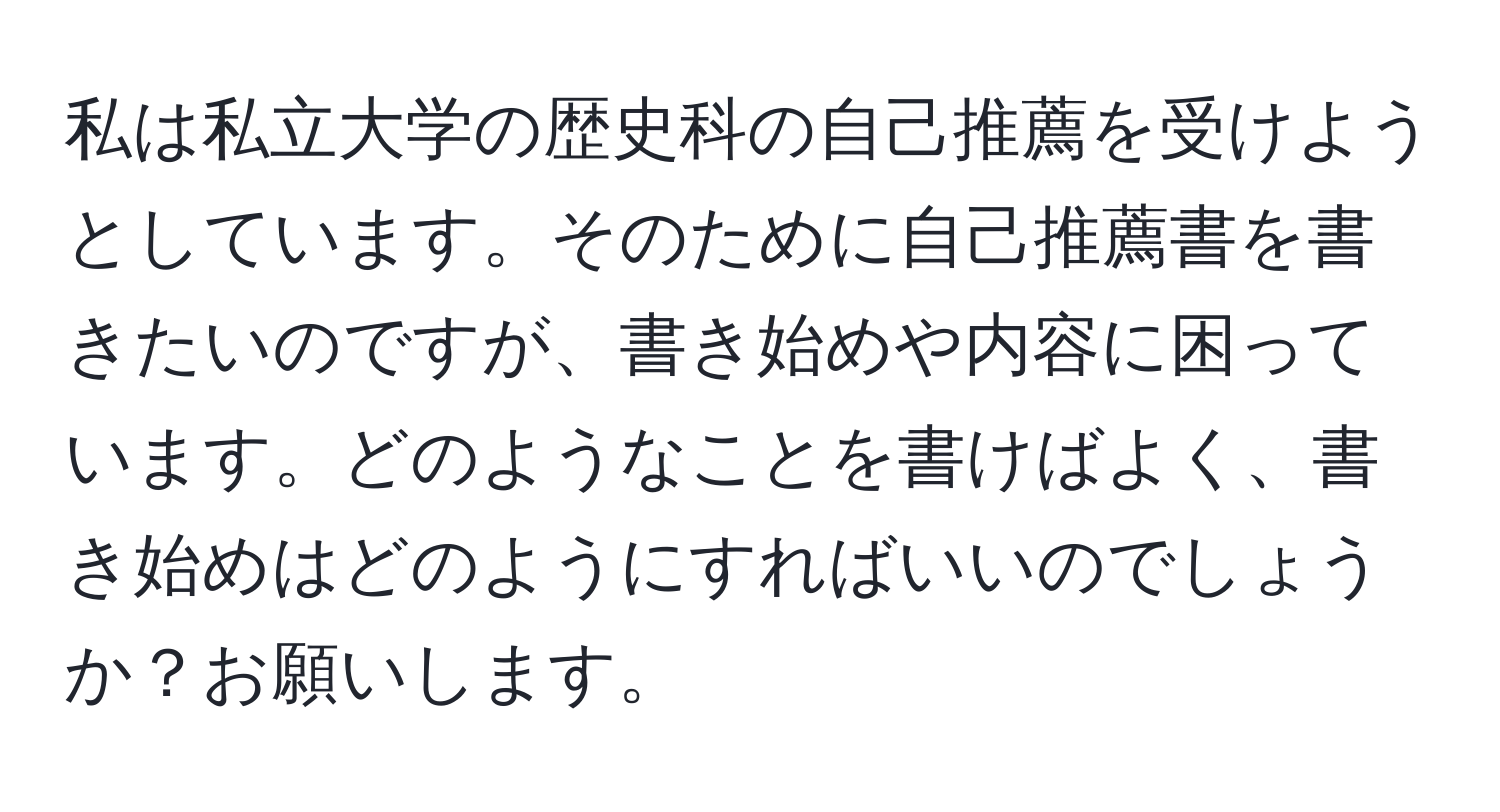 私は私立大学の歴史科の自己推薦を受けようとしています。そのために自己推薦書を書きたいのですが、書き始めや内容に困っています。どのようなことを書けばよく、書き始めはどのようにすればいいのでしょうか？お願いします。