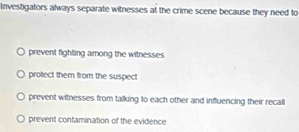 Investigators always separate witnesses at the crime scene because they need to
prevent fighting among the witnesses
protect them from the suspect
prevent witnesses from talking to each other and influencing their recall
prevent contamination of the evidence