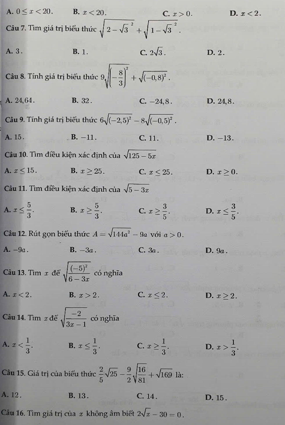 A. 0≤ x<20. B. x<20. C. x>0. D. x<2.
Câu 7. Tìm giá trị biểu thức sqrt (2-sqrt(3)^2)+sqrt (1-sqrt(3)^2).
A. 3 . B. 1. C. 2sqrt(3). D. 2.
Câu 8. Tính giá trị biểu thức 9sqrt((-frac 8)3)^2+sqrt((-0,8)^2).
A. 24, 64 . B. 32 . C. -24, 8 . D. 24,8 .
Câu 9. Tính giá trị biểu thức 6sqrt((-2,5)^2)-8sqrt((-0,5)^2).
A. 15 . B. -11 . C. 11. D. -13.
Câu 10. Tìm điều kiện xác định của sqrt(125-5x)
A. x≤ 15. B. x≥ 25. C. x≤ 25. D. x≥ 0.
Câu 11. Tìm điều kiện xác định của sqrt(5-3x)
B.
A. x≤  5/3 . x≥  5/3 . x≥  3/5 . x≤  3/5 .
C.
D.
Câu 12. Rút gọn biểu thức A=sqrt(144a^2)-9a với a>0.
A. −9a . B. -3a . C. 3a . D. 9a .
Câu 13. Tìm x để sqrt(frac (-5)^2)6-3x có nghīa
A. x<2. B. x>2. C. x≤ 2. D. x≥ 2.
Câu 14. Tìm x để sqrt(frac -2)3x-1 có nghĩa
A. x x≤  1/3 . x≥  1/3 . x> 1/3 .
B.
C.
D.
Câu 15. Giá trị của biểu thức  2/5 sqrt(25)- 9/2 sqrt(frac 16)81+sqrt(169) là:
A. 12 . B. 13. C. 14 . D. 15 .
Câu 16. Tìm giá trị của x không âm biết 2sqrt(x)-30=0.