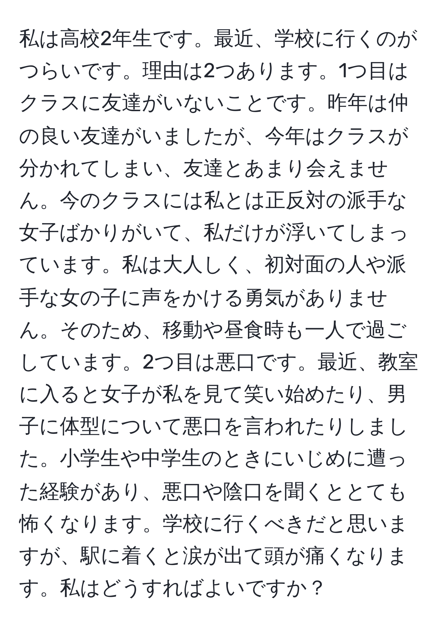 私は高校2年生です。最近、学校に行くのがつらいです。理由は2つあります。1つ目はクラスに友達がいないことです。昨年は仲の良い友達がいましたが、今年はクラスが分かれてしまい、友達とあまり会えません。今のクラスには私とは正反対の派手な女子ばかりがいて、私だけが浮いてしまっています。私は大人しく、初対面の人や派手な女の子に声をかける勇気がありません。そのため、移動や昼食時も一人で過ごしています。2つ目は悪口です。最近、教室に入ると女子が私を見て笑い始めたり、男子に体型について悪口を言われたりしました。小学生や中学生のときにいじめに遭った経験があり、悪口や陰口を聞くととても怖くなります。学校に行くべきだと思いますが、駅に着くと涙が出て頭が痛くなります。私はどうすればよいですか？