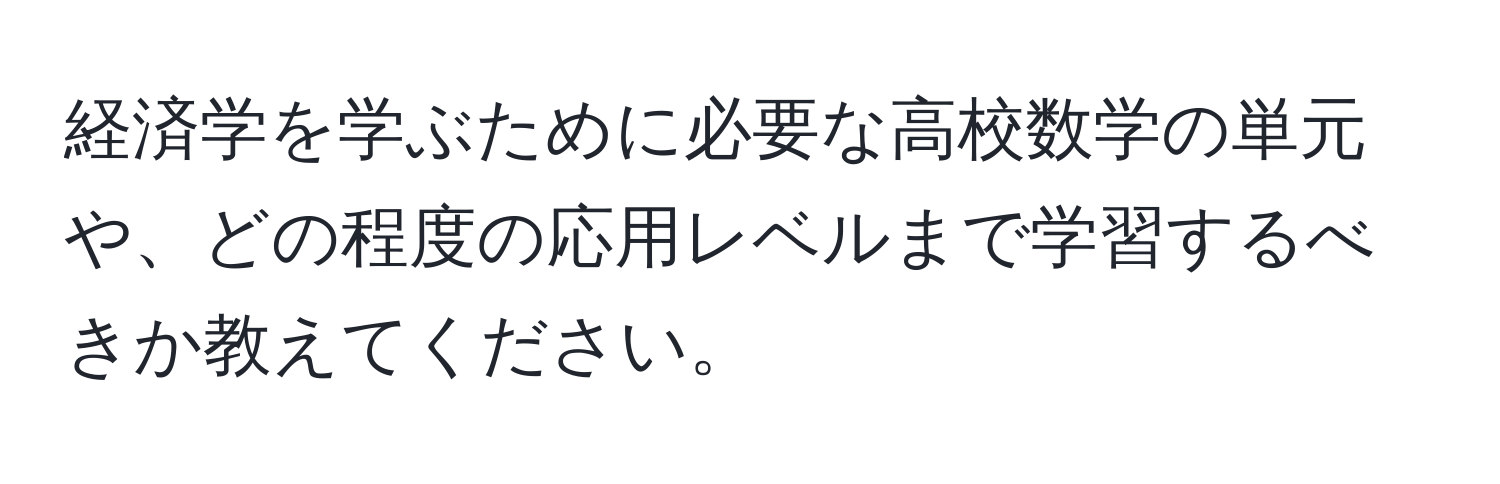 経済学を学ぶために必要な高校数学の単元や、どの程度の応用レベルまで学習するべきか教えてください。