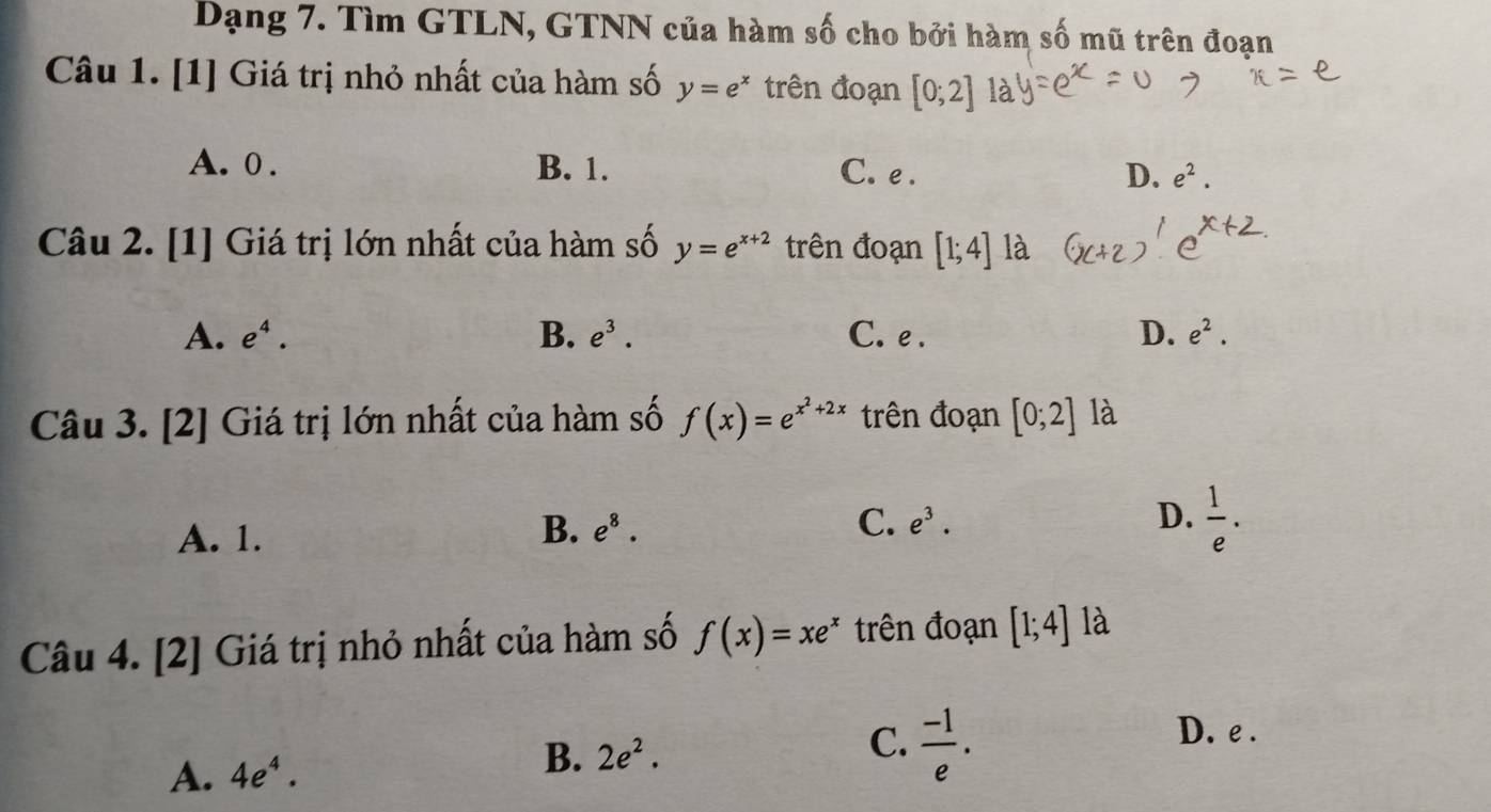 Dạng 7. Tìm GTLN, GTNN của hàm số cho bởi hàm số mũ trên đoạn
Câu 1. [1] Giá trị nhỏ nhất của hàm số y=e^x trên đoạn [0;2]
A. 0. B. 1. C. e. D. e^2. 
Câu 2. [1] Giá trị lớn nhất của hàm số y=e^(x+2) trên đoạn [1;4] là
A. e^4. B. e^3. C. e . D. e^2. 
Câu 3. [2] Giá trị lớn nhất của hàm số f(x)=e^(x^2)+2x trên đoạn [0;2] là
A. 1.
B. e^8. C. e^3. D.  1/e . 
Câu 4. [2] Giá trị nhỏ nhất của hàm số f(x)=xe^x trên đoạn [1;4] là
D. e.
A. 4e^4.
B. 2e^2. 
C.  (-1)/e .