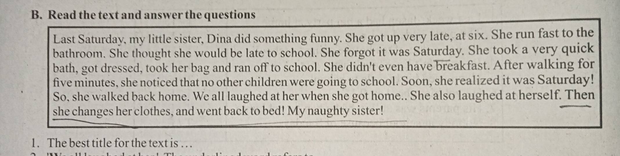 Read the text and answer the questions 
Last Saturday, my little sister, Dina did something funny. She got up very late, at six. She run fast to the 
bathroom. She thought she would be late to school. She forgot it was Saturday. She took a very quick 
bath, got dressed, took her bag and ran off to school. She didn't even have breakfast. After walking for
five minutes, she noticed that no other children were going to school. Soon, she realized it was Saturday! 
So, she walked back home. We all laughed at her when she got home.. She also laughed at herself. Then 
she changes her clothes, and went back to bed! My naughty sister! 
1. The best title for the text is . . .