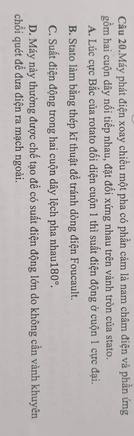 Câu 20.Máy phát điện xoay chiều một pha có phần cảm là nam châm điện và phần ứng
gồm hai cuộn dây nổi tiếp nhau, đặt đối xứng nhau trên vành tròn của stato.
A. Lúc cực Bắc của rotato đối diện cuộn 1 thì suất điện động ở cuộn 1 cực đại.
B. Stato làm bằng thép kĩ thuật để tránh dòng điện Foucault.
C. Suất điện động trong hai cuộn dây lệch pha nhau 180°.
D. Máy này thường được chế tạo để có suất điện động lớn do không cần vành khuyên
chỗi quét để đưa điện ra mạch ngoài.