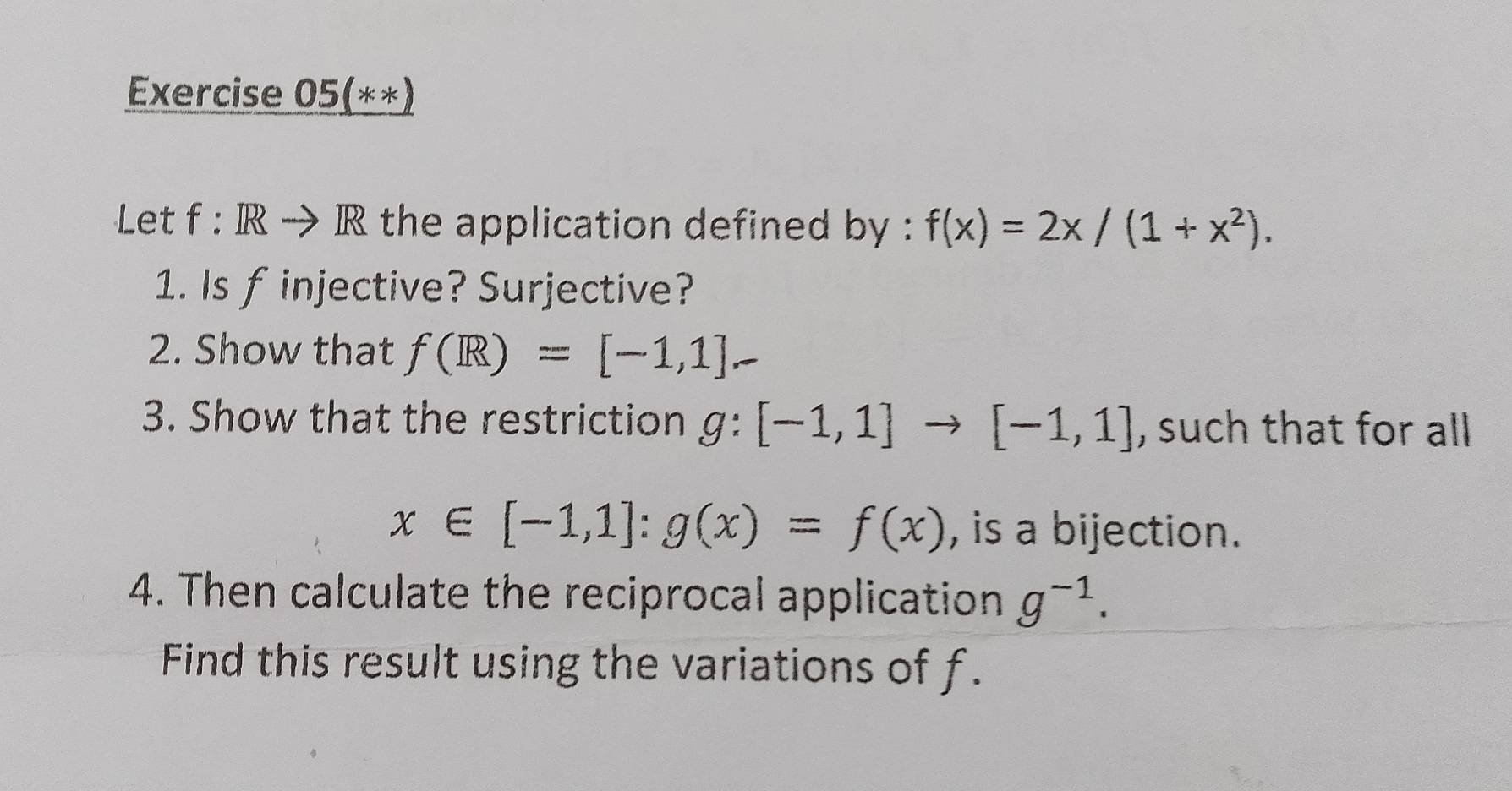 Exercise 05(**) 
Let f:IRto R the application defined by : f(x)=2x/(1+x^2). 
1. Is f injective? Surjective? 
2. Show that f(R)=[-1,1]-
3. Show that the restriction g:[-1,1]to [-1,1] , such that for all
x∈ [-1,1] : g(x)=f(x) , is a bijection. 
4. Then calculate the reciprocal application g^(-1). 
Find this result using the variations of f.