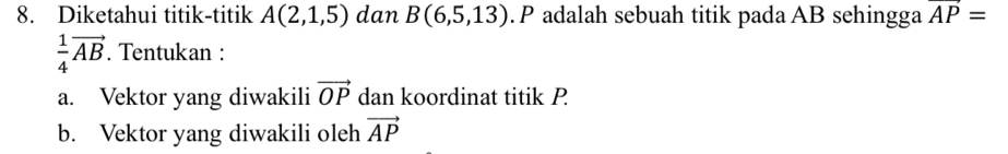 Diketahui titik-titik A(2,1,5) dan B(6,5,13). P adalah sebuah titik pada AB sehingga vector AP=
 1/4 vector AB. Tentukan : 
a. Vektor yang diwakili vector OP dan koordinat titik P
b. Vektor yang diwakili oleh vector AP