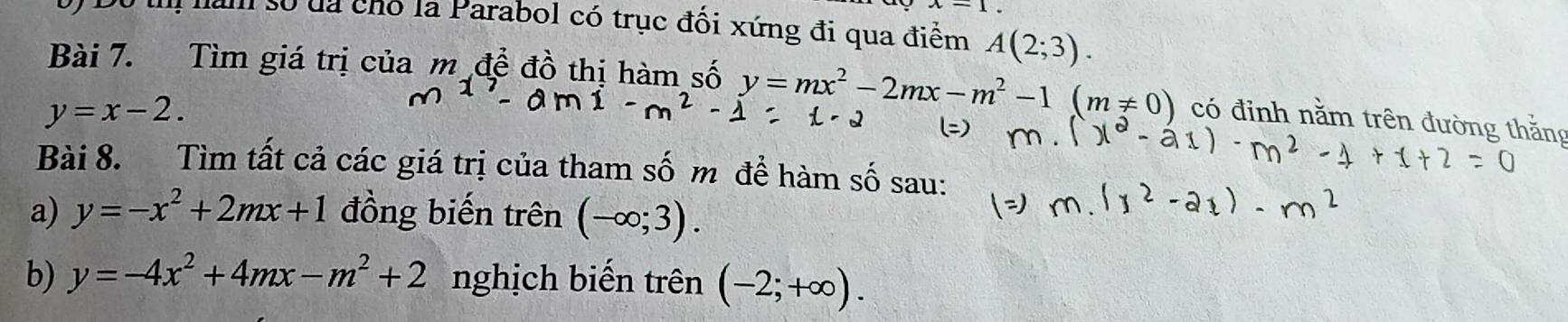 x-1, 
nam số đa chó la Parabol có trục đối xứng đi qua điểm A(2;3). 
Bài 7. Tìm giá trị của m đề đồ thị hàm số y=mx^2-2mx-m^2-1(m!= 0) có đỉnh nằm trên đường thắng
y=x-2. 
Bài 8. Tìm tất cả các giá trị của tham số m đề hàm số sau: 
a) y=-x^2+2mx+1 đồng biến trên (-∈fty ;3). 
b) y=-4x^2+4mx-m^2+2 nghịch biến trên (-2;+∈fty ).