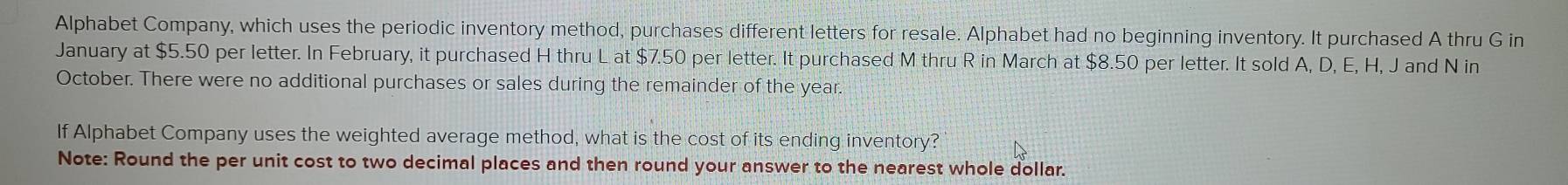 Alphabet Company, which uses the periodic inventory method, purchases different letters for resale. Alphabet had no beginning inventory. It purchased A thru G in 
January at $5.50 per letter. In February, it purchased H thru L at $7.50 per letter. It purchased M thru R in March at $8.50 per letter. It sold A, D, E, H, J and N in 
October. There were no additional purchases or sales during the remainder of the year. 
If Alphabet Company uses the weighted average method, what is the cost of its ending inventory? 
Note: Round the per unit cost to two decimal places and then round your answer to the nearest whole dollar.