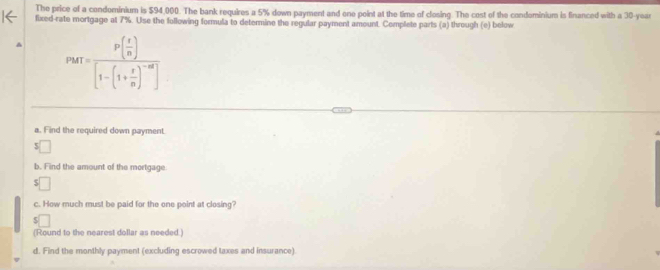 The price of a condominium is $94,000. The bank requires a 5% down payment and one point at the time of closing. The cost of the condominium is financed with a 30-year
fixed-rate mortgage at 7%. Use the following formula to determine the regular payment amount. Complete parts (a) through (e) below
PMT=frac P( x/n )[1-(1+ x/n )^-n]
a. Find the required down payment. 
S 
b. Find the amount of the mortgage. 
c. How much must be paid for the one point at closing? 
(Round to the nearest dollar as needed.) 
d. Find the monthly payment (excluding escrowed taxes and insurance)