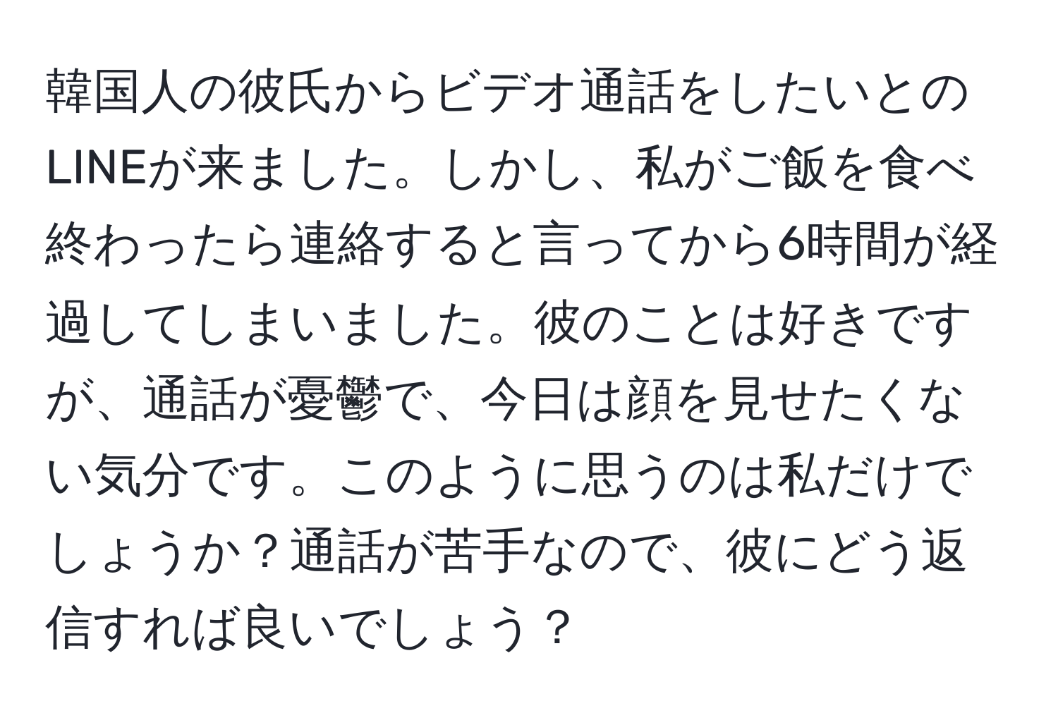 韓国人の彼氏からビデオ通話をしたいとのLINEが来ました。しかし、私がご飯を食べ終わったら連絡すると言ってから6時間が経過してしまいました。彼のことは好きですが、通話が憂鬱で、今日は顔を見せたくない気分です。このように思うのは私だけでしょうか？通話が苦手なので、彼にどう返信すれば良いでしょう？