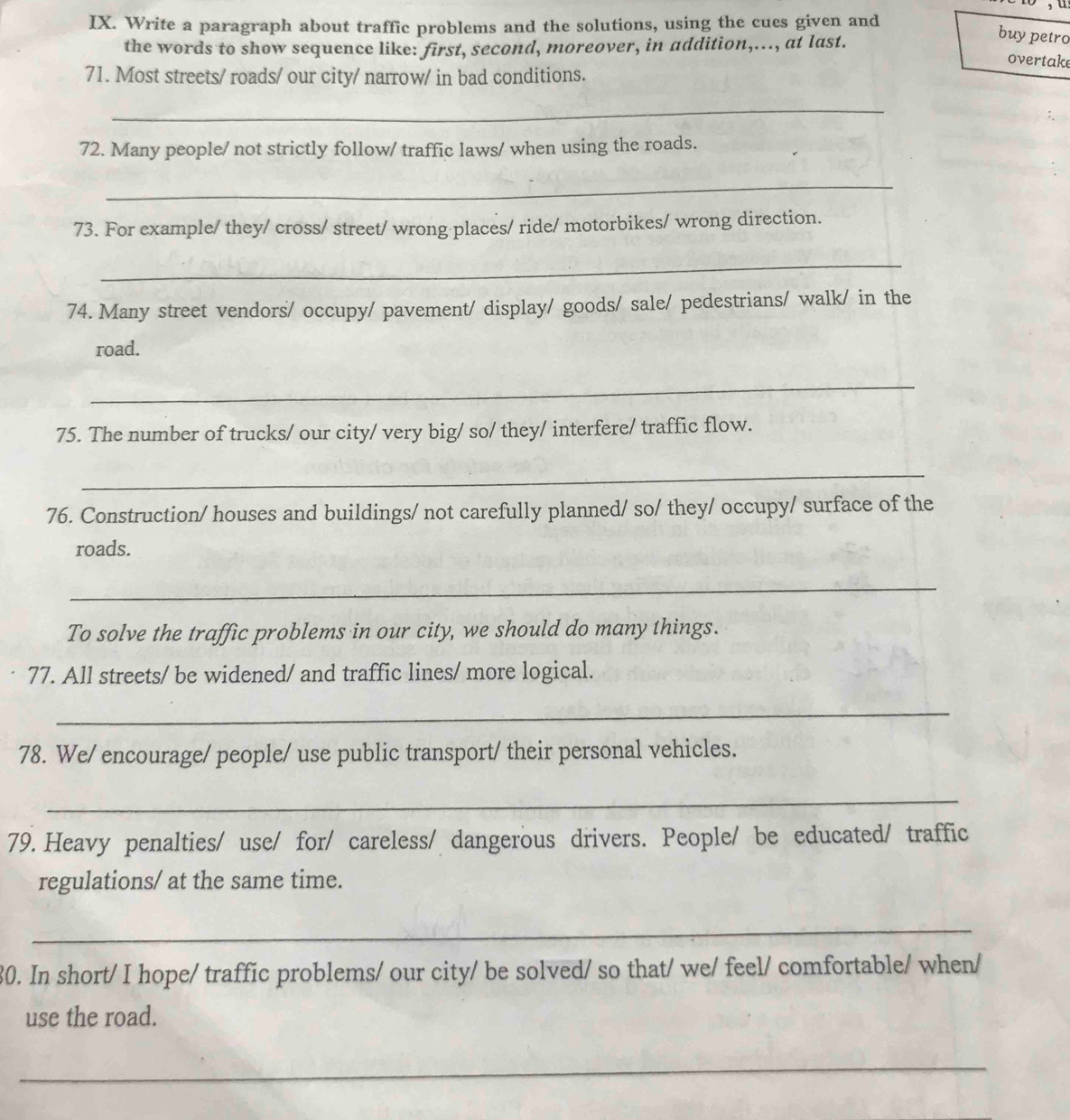 Write a paragraph about traffic problems and the solutions, using the cues given and 
the words to show sequence like: first, second, moreover, in addition,..., at last. 
buy petro 
overtake 
71. Most streets/ roads/ our city/ narrow/ in bad conditions. 
_ 
72. Many people/ not strictly follow/ traffic laws/ when using the roads. 
_ 
73. For example/ they/ cross/ street/ wrong places/ ride/ motorbikes/ wrong direction. 
_ 
74. Many street vendors/ occupy/ pavement/ display/ goods/ sale/ pedestrians/ walk/ in the 
road. 
_ 
75. The number of trucks/ our city/ very big/ so/ they/ interfere/ traffic flow. 
_ 
76. Construction/ houses and buildings/ not carefully planned/ so/ they/ occupy/ surface of the 
roads. 
_ 
To solve the traffic problems in our city, we should do many things. 
77. All streets/ be widened/ and traffic lines/ more logical. 
_ 
78. We/ encourage/ people/ use public transport/ their personal vehicles. 
_ 
79. Heavy penalties/ use/ for/ careless/ dangerous drivers. People/ be educated/ traffic 
regulations/ at the same time. 
_ 
30. In short/ I hope/ traffic problems/ our city/ be solved/ so that/ we/ feel/ comfortable/ when/ 
use the road. 
_