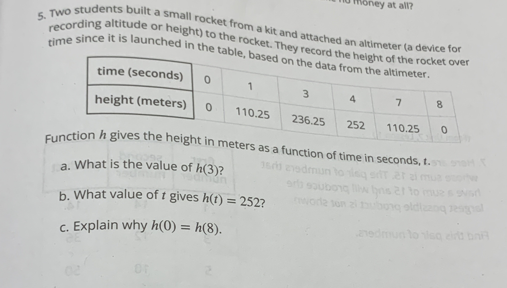 no money at all? 
5. Two students built a small rocket from a kit and attached an altimeter (a device for 
recording altitude or height) to the rocket. They recor 
time since it is launched in the tabl 
Fun in meters as a function of time in seconds, 1. 
a. What is the value of h(3) 7 
b. What value of t gives h(t)=252 ? 
c. Explain why h(0)=h(8).