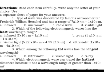 Directions: Read each item carefully. Write only the letter of your
choice. Use
a separate sheet of paper for your answers.
1. type of wave was discovered by famous astronomer Sir
Frederick William Herschel and has a range of 7* 10.7m-1* 10.3m.
a. infrared b. microwave c. radio wave d. visible light
2. Which of the following electromagnetic waves has the
least wavelength range?
a. infrared (7* 10.7m-1* 10.3m) b. x-ray(1* 10_-11m
-1* 10.8m)
c. visible light (6.22* 10.7m-4.55* 10.7m) d. ultraviolet (1* 10_-8
m-4* 10.7m)
3. Which among the following EM waves has the longest
wavelength?
a. infrared b. ultraviolet c. visible light d. X-ray
4. Which electromagnetic wave can travel the farthest
distances because it has a wavelength range of greater than 1* 10^(-1)
m?