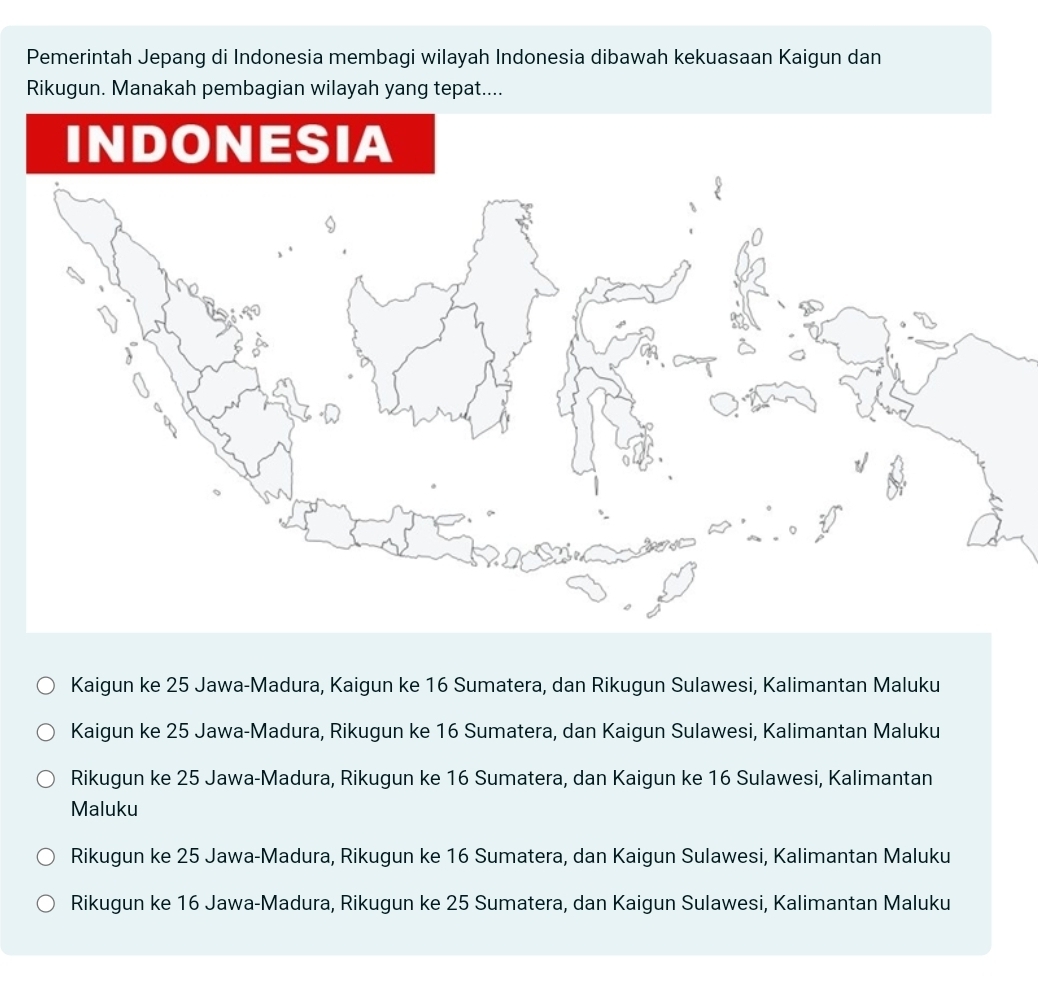 Pemerintah Jepang di Indonesia membagi wilayah Indonesia dibawah kekuasaan Kaigun dan
Rikugun. Manakah pembagian wilayah yang tepat....
Kaigun ke 25 Jawa-Madura, Kaigun ke 16 Sumatera, dan Rikugun Sulawesi, Kalimantan Maluku
Kaigun ke 25 Jawa-Madura, Rikugun ke 16 Sumatera, dan Kaigun Sulawesi, Kalimantan Maluku
Rikugun ke 25 Jawa-Madura, Rikugun ke 16 Sumatera, dan Kaigun ke 16 Sulawesi, Kalimantan
Maluku
Rikugun ke 25 Jawa-Madura, Rikugun ke 16 Sumatera, dan Kaigun Sulawesi, Kalimantan Maluku
Rikugun ke 16 Jawa-Madura, Rikugun ke 25 Sumatera, dan Kaigun Sulawesi, Kalimantan Maluku