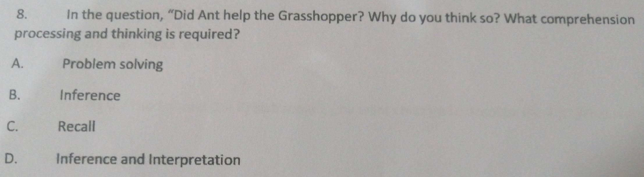 In the question, “Did Ant help the Grasshopper? Why do you think so? What comprehension
processing and thinking is required?
A. Problem solving
B. Inference
C. Recall
D. Inference and Interpretation