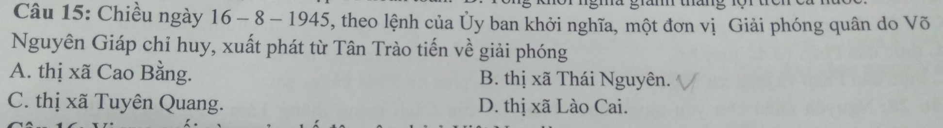 Chiều ngày 16 - 8 - 1945, theo lệnh của Ủy ban khởi nghĩa, một đơn vị Giải phóng quân do Võ
Nguyên Giáp chỉ huy, xuất phát từ Tân Trào tiến về giải phóng
A. thị xã Cao Bằng. B. thị xã Thái Nguyên.
C. thị xã Tuyên Quang. D. thị xã Lào Cai.