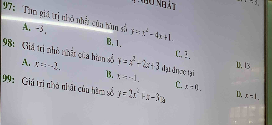 nho nhật
. x=3. 
97: Tìm giá trị nhỏ nhất của hàm số y=x^2-4x+1.
A. -3.
B. 1. C. 3.
98: Giá trị nhỏ nhất của hàm số y=x^2+2x+3 đạt được tại
A. x=-2.
D. 13.
99: Giá trị nhỏ nhất của hàm số y=2x^2+x-31a
C.
B. x=-1. x=0. D. x=1.