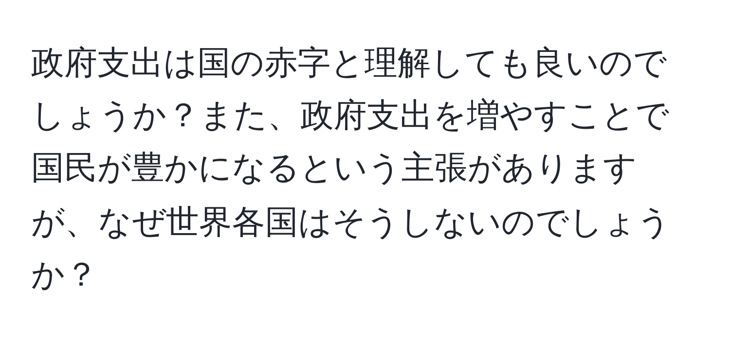 政府支出は国の赤字と理解しても良いのでしょうか？また、政府支出を増やすことで国民が豊かになるという主張がありますが、なぜ世界各国はそうしないのでしょうか？