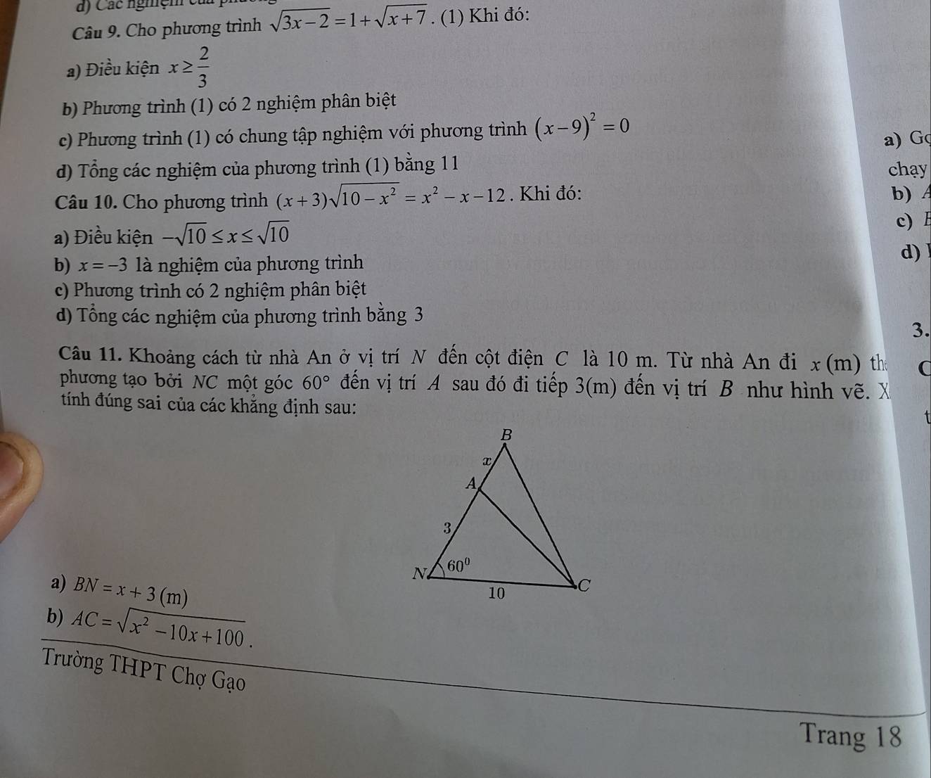 Các nghệm củ
Câu 9. Cho phương trình sqrt(3x-2)=1+sqrt(x+7). (1) Khi đó:
a) Điều kiện x≥  2/3 
b Phương trình (1) có 2 nghiệm phân biệt
c) Phương trình (1) có chung tập nghiệm với phương trình (x-9)^2=0
a) G
d) Tổng các nghiệm của phương trình (1) bằng 11 chay
Câu 10. Cho phương trình (x+3)sqrt(10-x^2)=x^2-x-12. Khi đó:
b)
a) Điều kiện -sqrt(10)≤ x≤ sqrt(10)
c)
b) x=-3 là nghiệm của phương trình d) 1
c) Phương trình có 2 nghiệm phân biệt
d) Tổng các nghiệm của phương trình bằng 3
3.
Câu 11. Khoảng cách từ nhà An ở vị trí N đến cột điện C là 10 m. Từ nhà An đi x(m) the
phương tạo bởi NC một góc 60° đến vị trí A sau đó đi tiếp 3(m) đến vị trí B như hình vẽ. X
tính đúng sai của các khẳng định sau:
a) BN=x+3(m)
b) AC=sqrt(x^2-10x+100).
Trường THPT Chợ Gạo
Trang 18