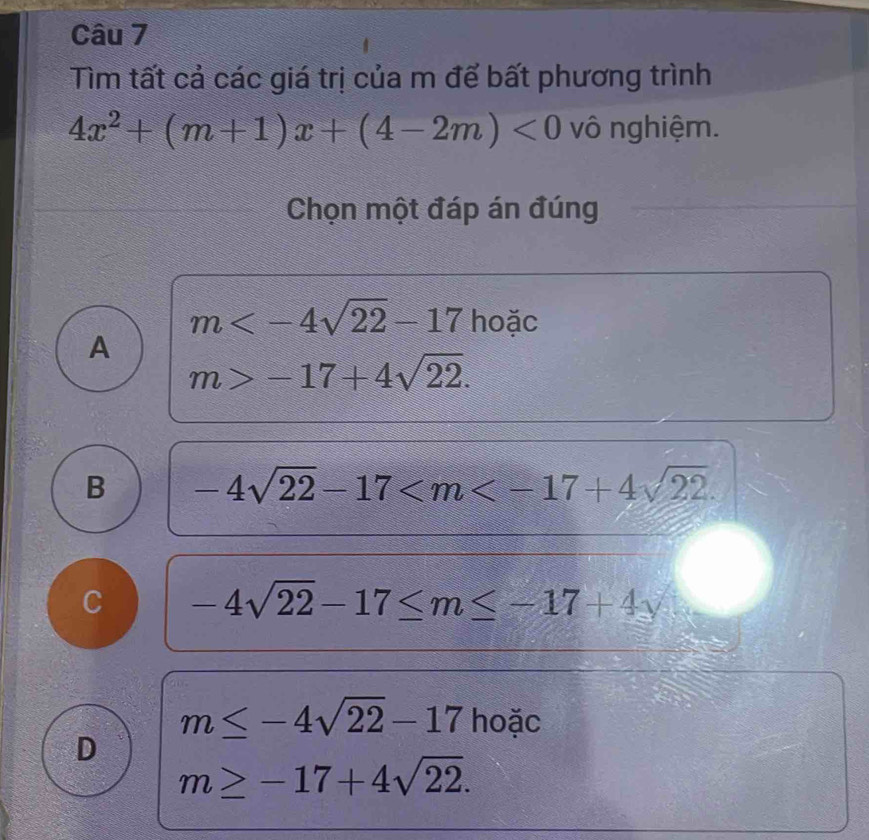 Tìm tất cả các giá trị của m để bất phương trình
4x^2+(m+1)x+(4-2m)<0</tex> vô nghiệm.
Chọn một đáp án đúng
m hoặc
A
m>-17+4sqrt(22).
B -4sqrt(22)-17 .
C -4sqrt(22)-17≤ m≤ -17+4y
m≤ -4sqrt(22)-17 hoặc
D
m≥ -17+4sqrt(22).