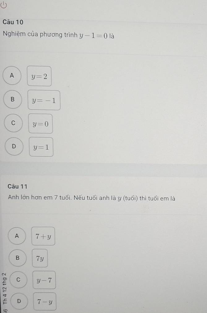 Nghiệm của phương trình y-1=0 là
A y=2
B y=-1
C y=0
D y=1
Câu 11
Anh lớn hơn em 7 tuổi. Nếu tuổi anh là y (tuổi) thì tuổi em là
A 7+y
B 7y
C y-7
D 7-y