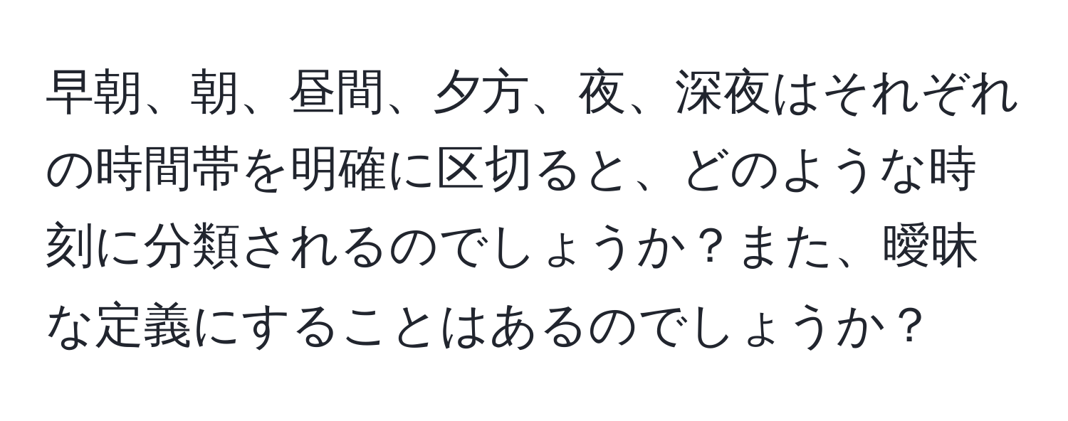 早朝、朝、昼間、夕方、夜、深夜はそれぞれの時間帯を明確に区切ると、どのような時刻に分類されるのでしょうか？また、曖昧な定義にすることはあるのでしょうか？