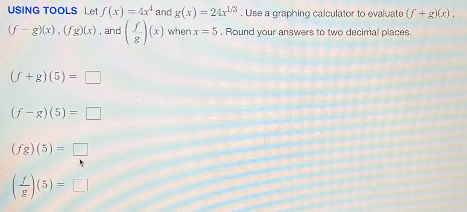 USING TOOLS Let f(x)=4x^4 and g(x)=24x^(1/3). Use a graphing calculator to evaluate (f+g)(x),
(f-g)(x), (fg)(x) , and ( f/g )(x) when x=5. Round your answers to two decimal places.
(f+g)(5)=□
(f-g)(5)=□
(fg)(5)=□
( f/g )(5)=□