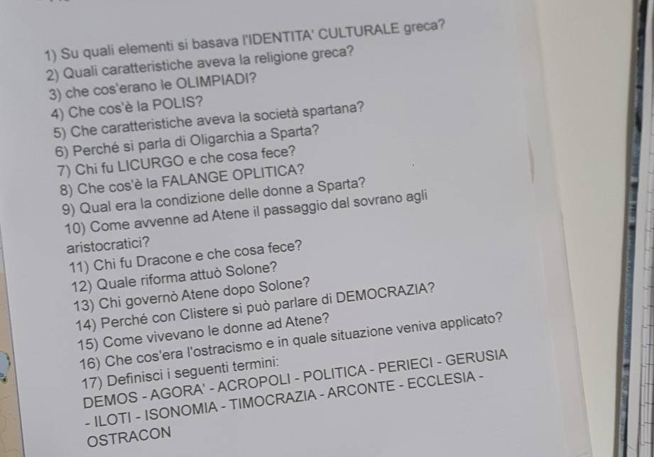 Su quali elementi si basava l'IDENTITA' CULTURALE greca? 
2) Quali caratteristiche aveva la religione greca? 
3) che cos'erano le OLIMPIADI? 
4) Che cos'è la POLIS? 
5) Che caratteristiche aveva la società spartana? 
6) Perché si parla di Oligarchia a Sparta? 
7) Chi fu LICURGO e che cosa fece? 
8) Che cos'è la FALANGE OPLITICA? 
9) Qual era la condizione delle donne a Sparta? 
10) Come avvenne ad Atene il passaggio dal sovrano agli 
aristocratici? 
11) Chi fu Dracone e che cosa fece? 
12) Quale riforma attuò Solone? 
13) Chi governò Atene dopo Solone? 
14) Perché con Clistere si può parlare di DEMOCRAZIA? 
15) Come vivevano le donne ad Atene? 
16) Che cos'era l'ostracismo e in quale situazione veniva applicato? 
17) Definisci i seguenti termini: 
DEMOS - AGORA' - ACROPOLI - POLITICA - PERIECI - GERUSIA 
- ILOTI - ISONOMIA - TIMOCRAZIA - ARCONTE - ECCLESIA - 
OSTRACON