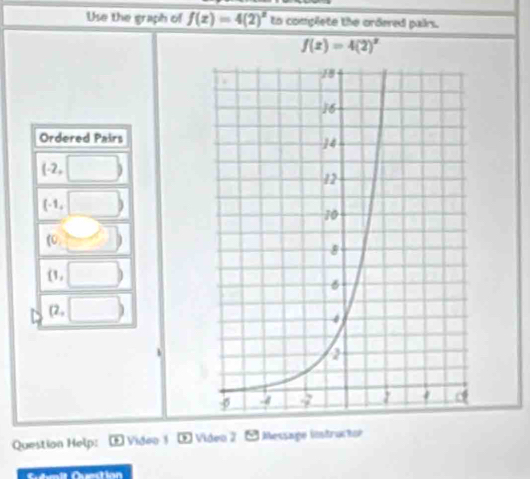 Use the graph of f(x)=4(2)^x to complete the ordered pairs.
f(x)=4(2)^x
Ordered Pairs
(-2,□ )
(-1,□ )
(0,□ )
(1,□ )
(2,□ )
Question Help: E Video 1 ∞ Video 2  Message iöstruchor