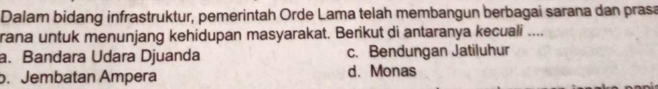 Dalam bidang infrastruktur, pemerintah Orde Lama telah membangun berbagai sarana dan prasa
rana untuk menunjang kehidupan masyarakat. Berikut di antaranya kecuali ....
a. Bandara Udara Djuanda c. Bendungan Jatiluhur
b. Jembatan Ampera
d. Monas