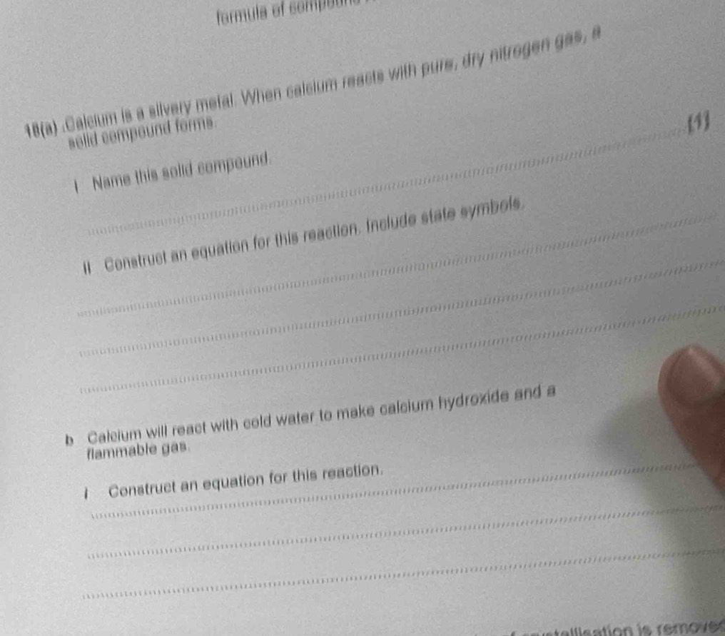 formula of comp o r 
18(a) .Calcium is a silvery metal. When calsium reacts with pure, dry nitrogen gas, a 
solid compound forms. 
1 
I Name this solid compound. 
_ 
_lI Construct an equation for this reaction. Include state symbols 
_ 
b Calcium will react with cold water to make calcium hydroxide and a 
_ 
flammable gas. 
_ 
I Construct an equation for this reaction. 
_ 
allisation is remove s
