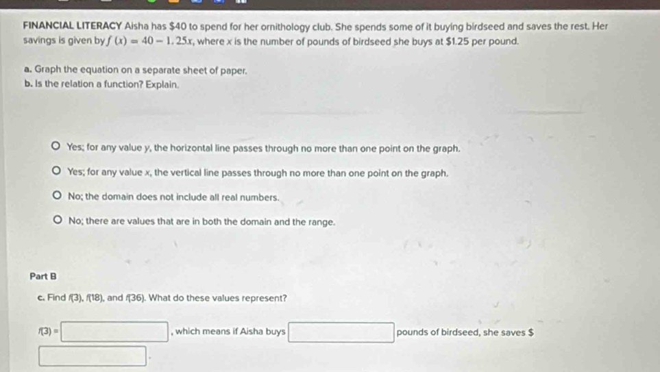 FINANCIAL LITERACY Aisha has $40 to spend for her ornithology club. She spends some of it buying birdseed and saves the rest. Her
savings is given by f(x)=40-1.25x , where x is the number of pounds of birdseed she buys at $1.25 per pound.
a. Graph the equation on a separate sheet of paper.
b. Is the relation a function? Explain.
Yes; for any value y, the horizontal line passes through no more than one point on the graph.
Yes; for any value x, the vertical line passes through no more than one point on the graph.
No; the domain does not include all real numbers.
No; there are values that are in both the domain and the range.
Part B
c. Find f(3), f(18) ), and f(36). What do these values represent?
f(3)=□ , which means if Aisha buys □ pounds of birdseed, she saves $
□.