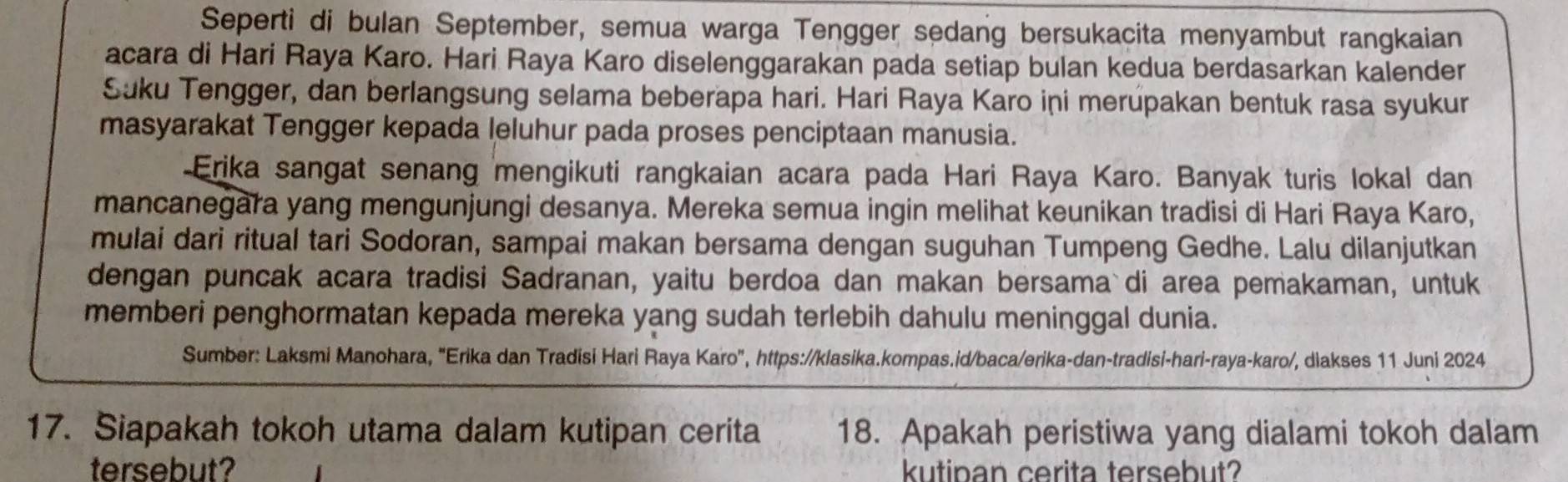 Seperti di bulan September, semua warga Tengger sedang bersukacita menyambut rangkaian 
acara di Hari Raya Karo. Hari Raya Karo diselenggarakan pada setiap bulan kedua berdasarkan kalender 
Suku Tengger, dan berlangsung selama beberapa hari. Hari Raya Karo ini merupakan bentuk rasa syukur 
masyarakat Tengger kepada leluhur pada proses penciptaan manusia. 
-Erika sangat senang mengikuti rangkaian acara pada Hari Raya Karo. Banyak turis lokal dan 
mancanegara yang mengunjungi desanya. Mereka semua ingin melihat keunikan tradisi di Hari Raya Karo, 
mulai dari ritual tari Sodoran, sampai makan bersama dengan suguhan Tumpeng Gedhe. Lalu dilanjutkan 
dengan puncak acara tradisi Sadranan, yaitu berdoa dan makan bersama di area pemakaman, untuk 
memberi penghormatan kepada mereka yang sudah terlebih dahulu meninggal dunia. 
Sumber: Laksmi Manohara, "Erika dan Tradisi Hari Raya Karo", https://klasika.kompas.id/baca/erika-dan-tradisi-hari-raya-karo/, diakses 11 Juni 2024 
17. Siapakah tokoh utama dalam kutipan cerita 18. Apakah peristiwa yang dialami tokoh dalam 
tersebut? kutipan cerita tersebut?