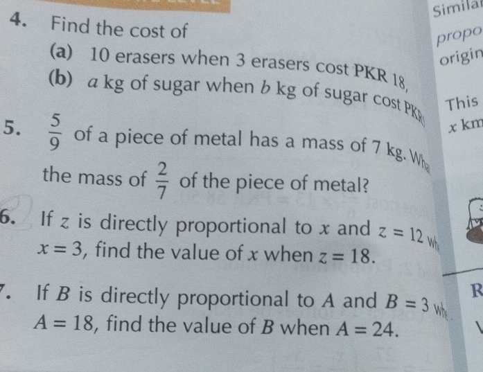 Simila 
4. Find the cost of 
propo 
origin 
(a) 10 erasers when 3 erasers cost PKR 18, 
(b) a kg of sugar when b kg of sugar cost PKR 
This
x km
5.  5/9  of a piece of metal has a mass of 7 kg. Wh 
the mass of  2/7  of the piece of metal? 
6. If z is directly proportional to x and z=12w
x=3 , find the value of x when z=18. 
R 
7. If B is directly proportional to A and B=3 whe .
A=18 , find the value of B when A=24.