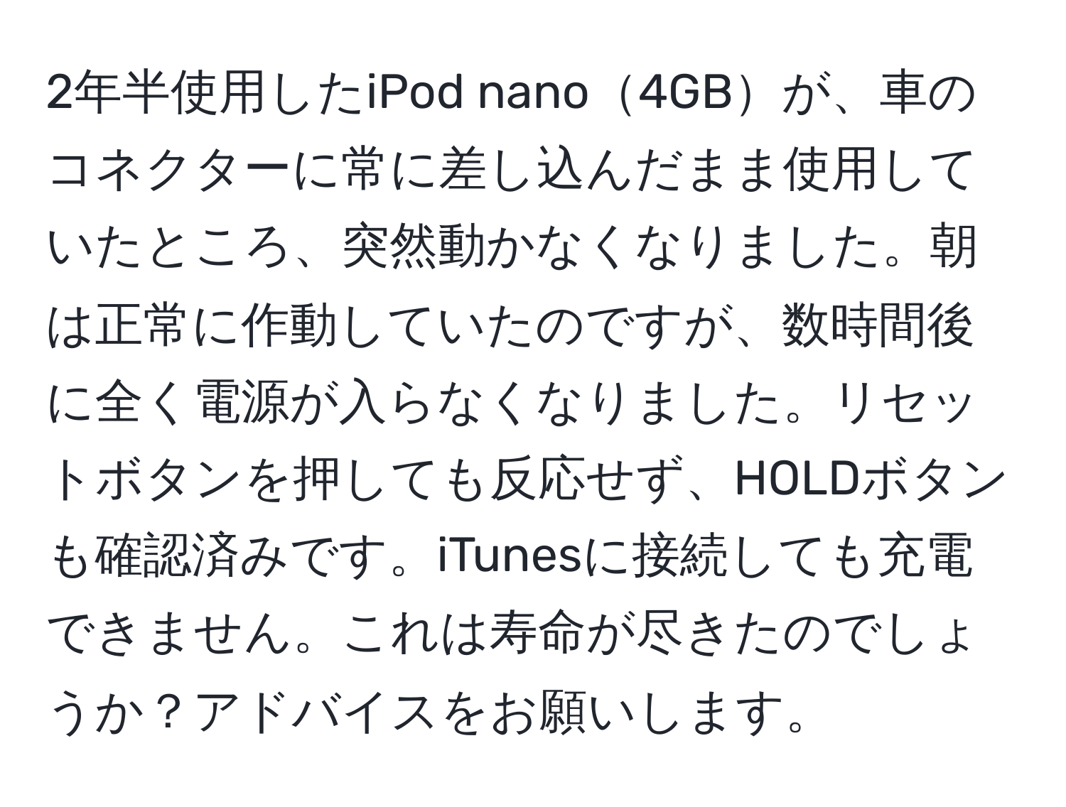 2年半使用したiPod nano4GBが、車のコネクターに常に差し込んだまま使用していたところ、突然動かなくなりました。朝は正常に作動していたのですが、数時間後に全く電源が入らなくなりました。リセットボタンを押しても反応せず、HOLDボタンも確認済みです。iTunesに接続しても充電できません。これは寿命が尽きたのでしょうか？アドバイスをお願いします。