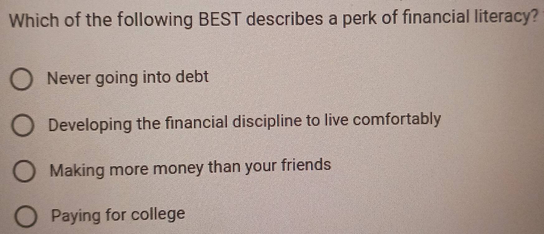 Which of the following BEST describes a perk of financial literacy?
Never going into debt
Developing the financial discipline to live comfortably
Making more money than your friends
Paying for college