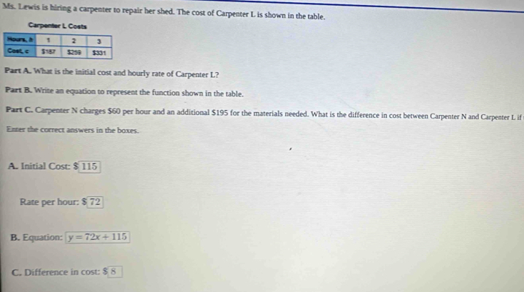 Ms. Lewis is hiring a carpenter to repair her shed. The cost of Carpenter L is shown in the table. 
Carpenter L Co 
Part A. What is the initial cost and hourly rate of Carpenter L? 
Part B. Write an equation to represent the function shown in the table. 
Part C. Carpenter N charges $60 per hour and an additional $195 for the materials needed. What is the difference in cost between Carpenter N and Carpenter L if 
Enter the correct answers in the boxes. 
A. Initial Cost $115
Rate per hour: $72
B. Equation: y=72x+115
C. Difference in cost $8