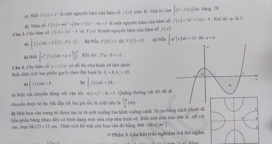 c) Biết F(x)=x^3 là một nguyên hàm của hàm số f(x) trên R Giá trị của ∈tlimits _0^(1(1+f(x))d x bằng 28
d) Hàm số F(x)=mx^3)+(3m+_ 3)x^2-4x+3 là một nguyên hàm của hàm số f(x)=3x^2+10x-4. Khi đó m là 5
Câu 3, Cho hàm số f(x)=3x^3-3 và F(x) là một nguyên hàm của hàm số f(x)
a) ∈tlimits _1^((frac 3)2)f(x)dx=F(3)-F(-1). b) Nếu F(0)=1 thì F(2)=12 c) Nếu ∈tlimits _a^(1af(x)dx=32 thì a=6.
d) Biết ∈tlimits _0^(frac 3)2)e^(11)f(x)dx=a+frac b. , Khi đó: 27a-b=-2.
Câu 4. Cho hàm số y=f(x) có đồ thị như hình vẽ bên đưới:
Biết diện tích hai phần gạch chéo lần lượt là S_1=8,S_2=20.
a) ∈tlimits _(-3)^1f(x)dx=8. b ) ∈tlimits _(-1)^4f(x)dx=28.
c) Một vật chuyển động với vận tốc v(t)=t^2-4t+5.  Quãng đường vật đó đã 
chuyển được từ lúc bắt đầu tới lúc gia tốc bị triệt tiêu là  14/3 (m).
d) Một hoa văn trang trí được tạo ra từ một miếng bia hình vuông cạnh 30 cm bằng cách khoét đi 
bốn phần bằng nhau đều có hình dạng một nửa elip như hình vẽ. Biết một nữa trục lớn là AB=8
cm, trục bó CD=12cm. Diện tích bề mặt của hoa văn đó bằng 900-48π (cm^2).
Phần 3. Câu hỏi trấc nghiệm trả lời ngắn.
2x-1
[5· 6] hằng