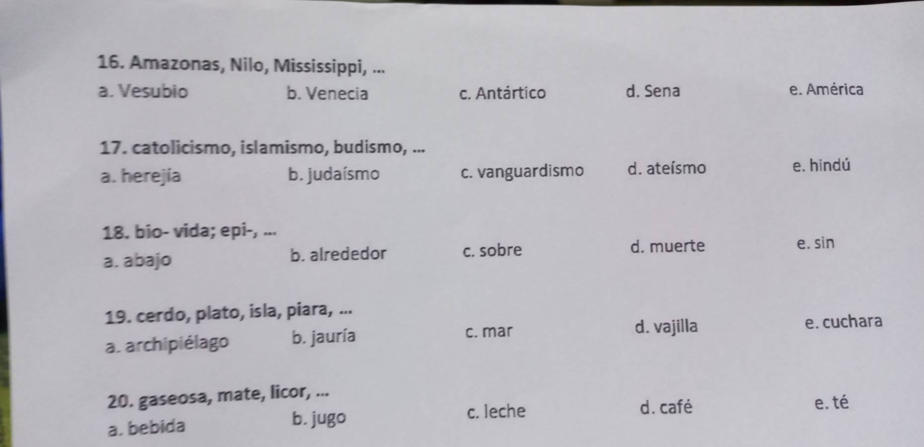 Amazonas, Nilo, Mississippi, ...
a. Vesubio b. Venecia c. Antártico d. Sena e. América
17. catolicismo, islamismo, budismo, ...
a. herejía b. judaísmo c. vanguardismo d. ateísmo e. hindú
18. bio- vida; epi-, ...
d. muerte e. sin
a. abajo
b. alrededor c. sobre
19. cerdo, plato, isla, piara, ...
c. mar
d. vajilla e. cuchara
a. archipiélago
b. jauría
20. gaseosa, mate, licor, ...
e. té
a. bebida
b. jugo
c. leche d. café